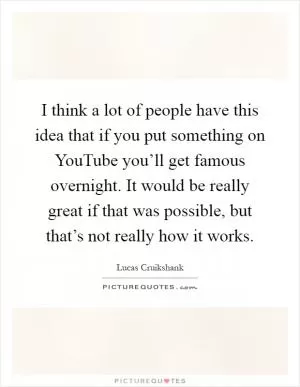 I think a lot of people have this idea that if you put something on YouTube you’ll get famous overnight. It would be really great if that was possible, but that’s not really how it works Picture Quote #1