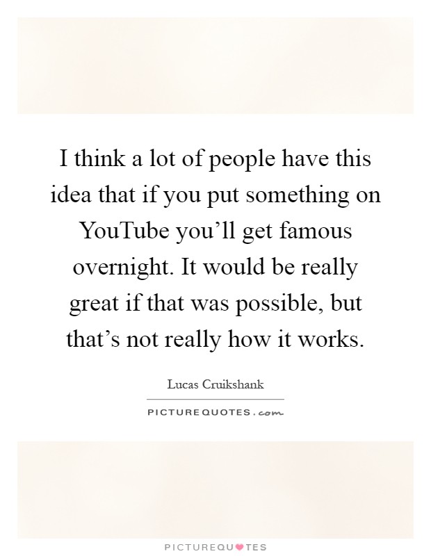 I think a lot of people have this idea that if you put something on YouTube you'll get famous overnight. It would be really great if that was possible, but that's not really how it works Picture Quote #1
