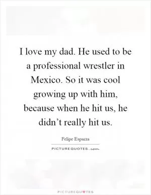 I love my dad. He used to be a professional wrestler in Mexico. So it was cool growing up with him, because when he hit us, he didn’t really hit us Picture Quote #1