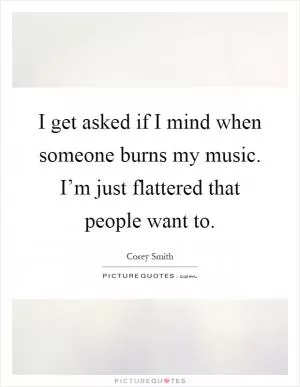 I get asked if I mind when someone burns my music. I’m just flattered that people want to Picture Quote #1