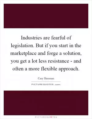 Industries are fearful of legislation. But if you start in the marketplace and forge a solution, you get a lot less resistance - and often a more flexible approach Picture Quote #1