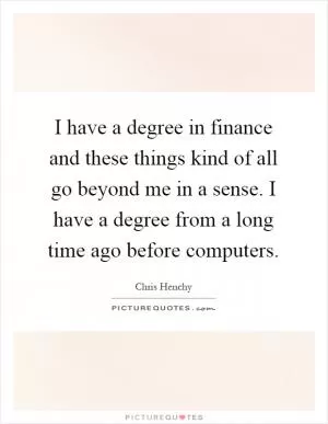 I have a degree in finance and these things kind of all go beyond me in a sense. I have a degree from a long time ago before computers Picture Quote #1