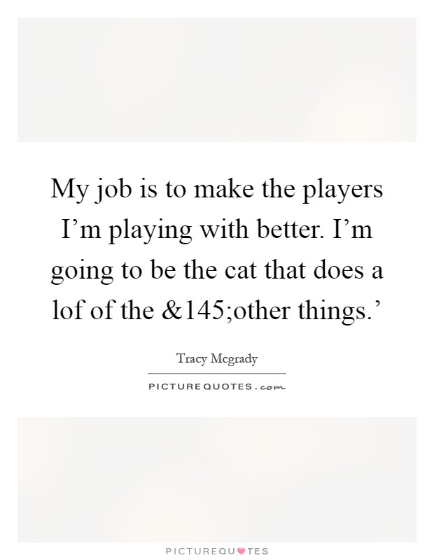 My job is to make the players I'm playing with better. I'm going to be the cat that does a lof of the Picture Quote #1