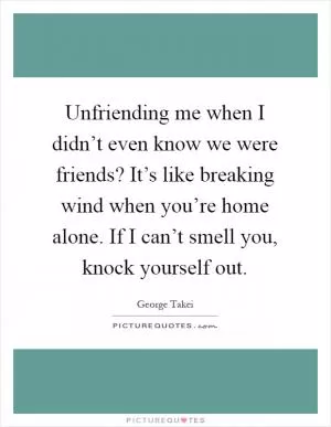 Unfriending me when I didn’t even know we were friends? It’s like breaking wind when you’re home alone. If I can’t smell you, knock yourself out Picture Quote #1
