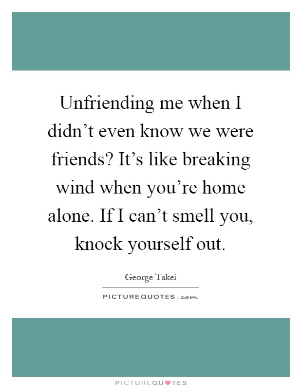 Unfriending me when I didn't even know we were friends? It's like breaking wind when you're home alone. If I can't smell you, knock yourself out Picture Quote #1
