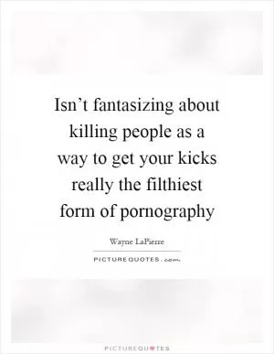 Isn’t fantasizing about killing people as a way to get your kicks really the filthiest form of pornography Picture Quote #1
