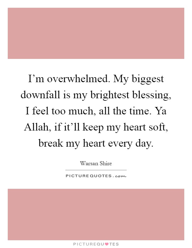 I'm overwhelmed. My biggest downfall is my brightest blessing, I feel too much, all the time. Ya Allah, if it'll keep my heart soft, break my heart every day Picture Quote #1