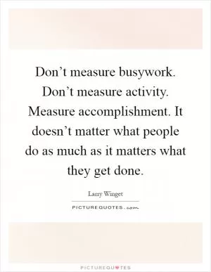 Don’t measure busywork. Don’t measure activity. Measure accomplishment. It doesn’t matter what people do as much as it matters what they get done Picture Quote #1