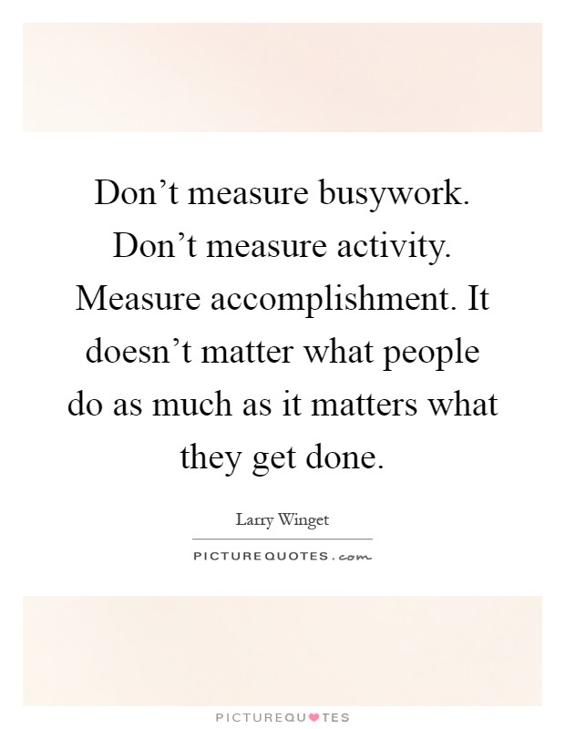 Don't measure busywork. Don't measure activity. Measure accomplishment. It doesn't matter what people do as much as it matters what they get done Picture Quote #1