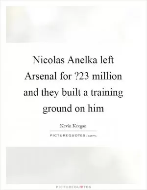 Nicolas Anelka left Arsenal for ?23 million and they built a training ground on him Picture Quote #1