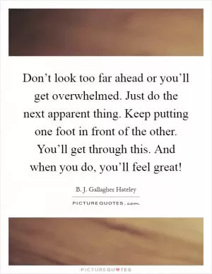 Don’t look too far ahead or you’ll get overwhelmed. Just do the next apparent thing. Keep putting one foot in front of the other. You’ll get through this. And when you do, you’ll feel great! Picture Quote #1