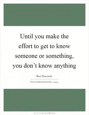 Until you make the effort to get to know someone or something, you don’t know anything Picture Quote #1