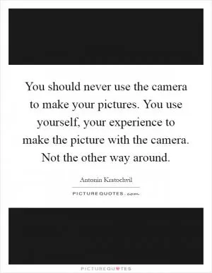 You should never use the camera to make your pictures. You use yourself, your experience to make the picture with the camera. Not the other way around Picture Quote #1