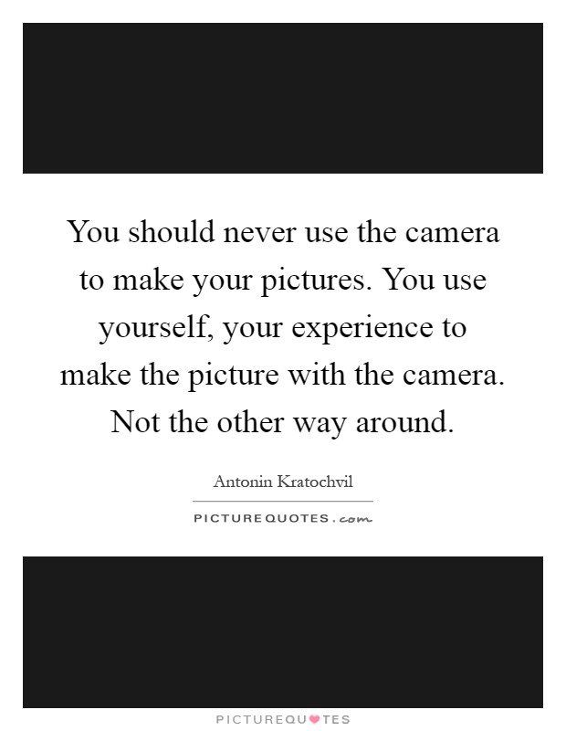 You should never use the camera to make your pictures. You use yourself, your experience to make the picture with the camera. Not the other way around Picture Quote #1