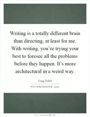 Writing is a totally different brain than directing, at least for me. With writing, you’re trying your best to foresee all the problems before they happen. It’s more architectural in a weird way Picture Quote #1