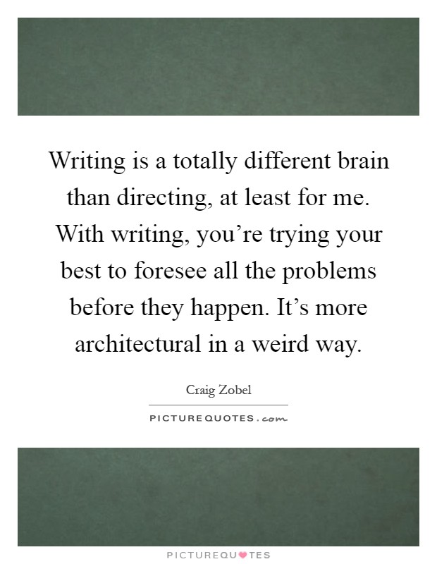 Writing is a totally different brain than directing, at least for me. With writing, you're trying your best to foresee all the problems before they happen. It's more architectural in a weird way Picture Quote #1