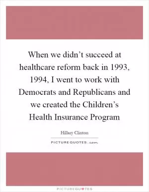 When we didn’t succeed at healthcare reform back in 1993, 1994, I went to work with Democrats and Republicans and we created the Children’s Health Insurance Program Picture Quote #1