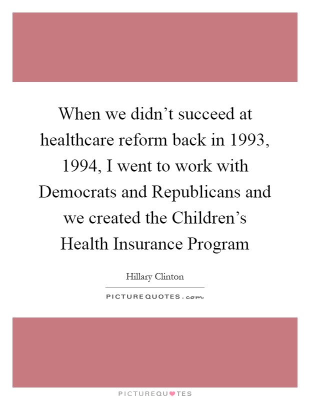 When we didn't succeed at healthcare reform back in 1993, 1994, I went to work with Democrats and Republicans and we created the Children's Health Insurance Program Picture Quote #1