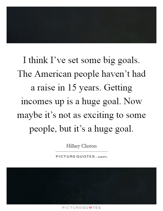 I think I've set some big goals. The American people haven't had a raise in 15 years. Getting incomes up is a huge goal. Now maybe it's not as exciting to some people, but it's a huge goal Picture Quote #1