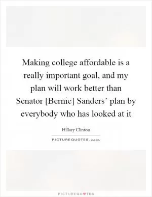 Making college affordable is a really important goal, and my plan will work better than Senator [Bernie] Sanders’ plan by everybody who has looked at it Picture Quote #1
