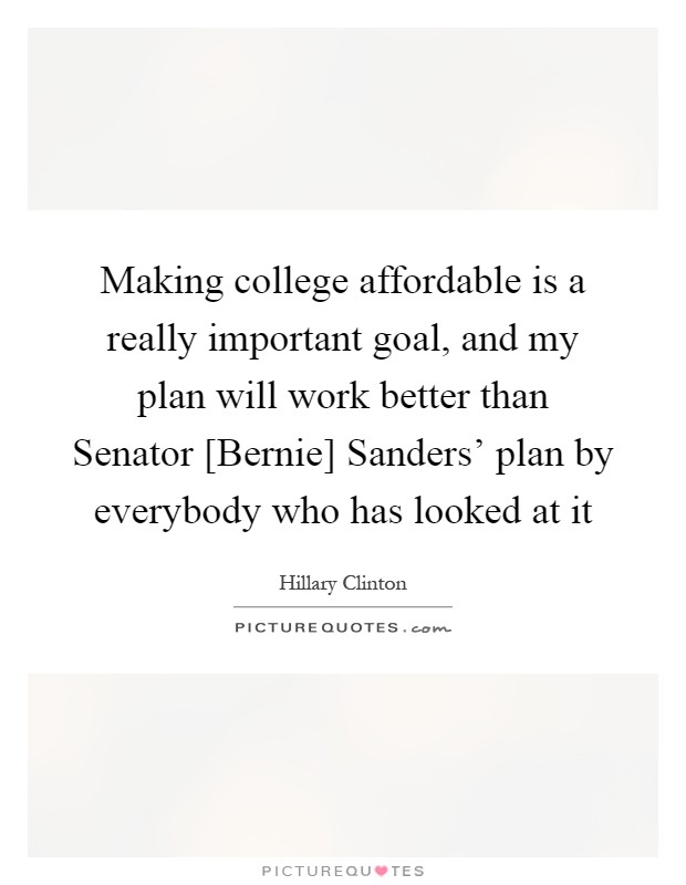 Making college affordable is a really important goal, and my plan will work better than Senator [Bernie] Sanders' plan by everybody who has looked at it Picture Quote #1