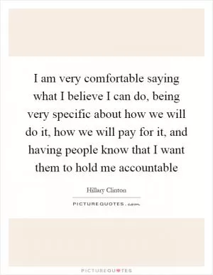 I am very comfortable saying what I believe I can do, being very specific about how we will do it, how we will pay for it, and having people know that I want them to hold me accountable Picture Quote #1