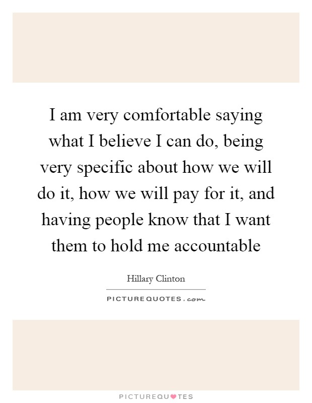 I am very comfortable saying what I believe I can do, being very specific about how we will do it, how we will pay for it, and having people know that I want them to hold me accountable Picture Quote #1