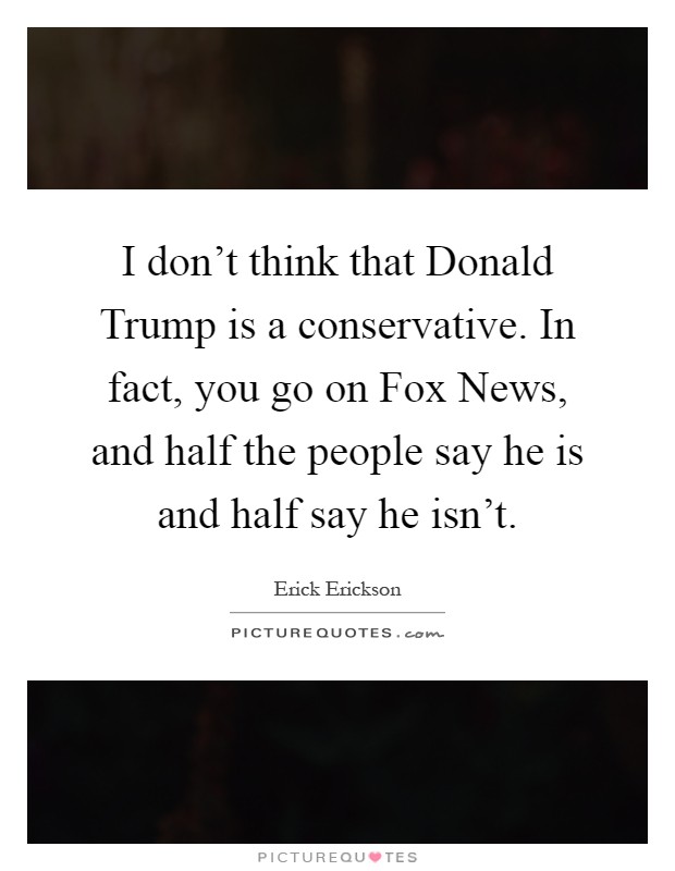 I don't think that Donald Trump is a conservative. In fact, you go on Fox News, and half the people say he is and half say he isn't Picture Quote #1