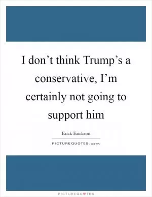 I don’t think Trump’s a conservative, I’m certainly not going to support him Picture Quote #1