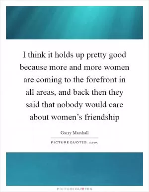 I think it holds up pretty good because more and more women are coming to the forefront in all areas, and back then they said that nobody would care about women’s friendship Picture Quote #1