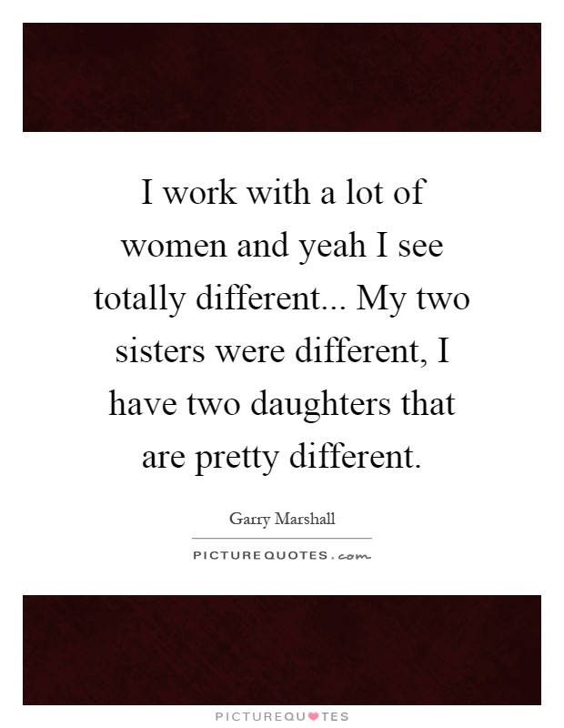 I work with a lot of women and yeah I see totally different... My two sisters were different, I have two daughters that are pretty different Picture Quote #1