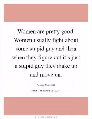 Women are pretty good. Women usually fight about some stupid guy and then when they figure out it’s just a stupid guy they make up and move on Picture Quote #1