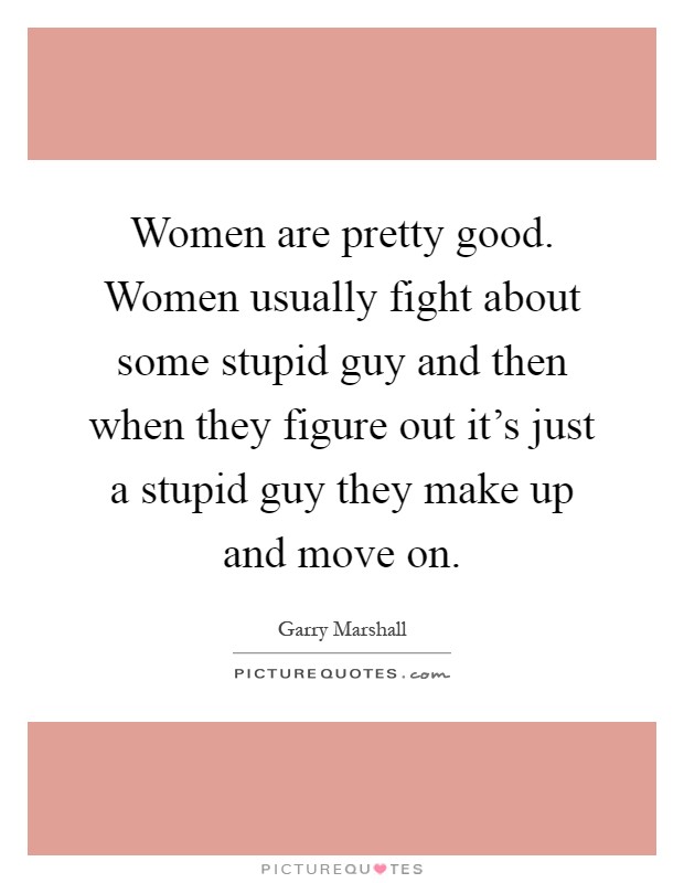 Women are pretty good. Women usually fight about some stupid guy and then when they figure out it's just a stupid guy they make up and move on Picture Quote #1