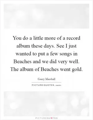 You do a little more of a record album these days. See I just wanted to put a few songs in Beaches and we did very well. The album of Beaches went gold Picture Quote #1