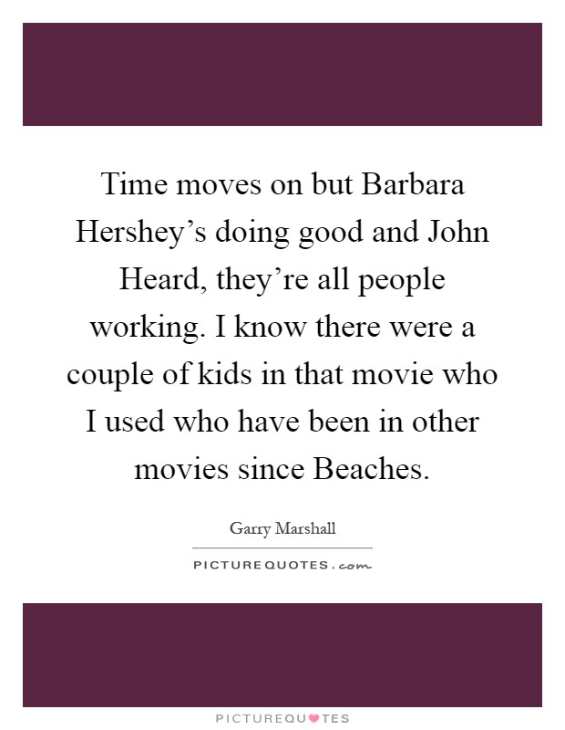 Time moves on but Barbara Hershey's doing good and John Heard, they're all people working. I know there were a couple of kids in that movie who I used who have been in other movies since Beaches Picture Quote #1