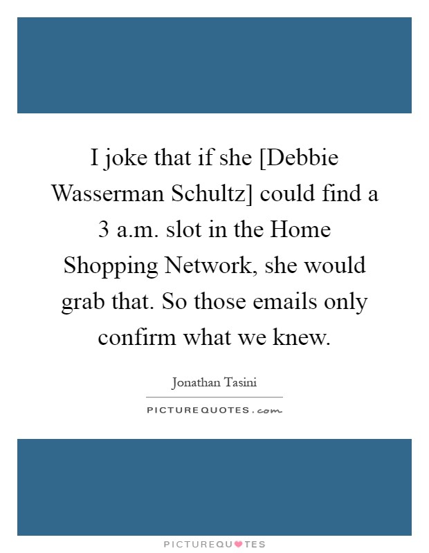 I joke that if she [Debbie Wasserman Schultz] could find a 3 a.m. slot in the Home Shopping Network, she would grab that. So those emails only confirm what we knew Picture Quote #1