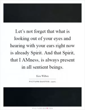 Let’s not forget that what is looking out of your eyes and hearing with your ears right now is already Spirit. And that Spirit, that I AMness, is always present in all sentient beings Picture Quote #1
