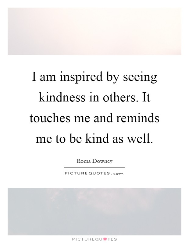 I am inspired by seeing kindness in others. It touches me and reminds me to be kind as well Picture Quote #1
