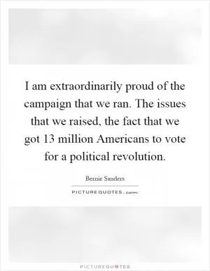 I am extraordinarily proud of the campaign that we ran. The issues that we raised, the fact that we got 13 million Americans to vote for a political revolution Picture Quote #1