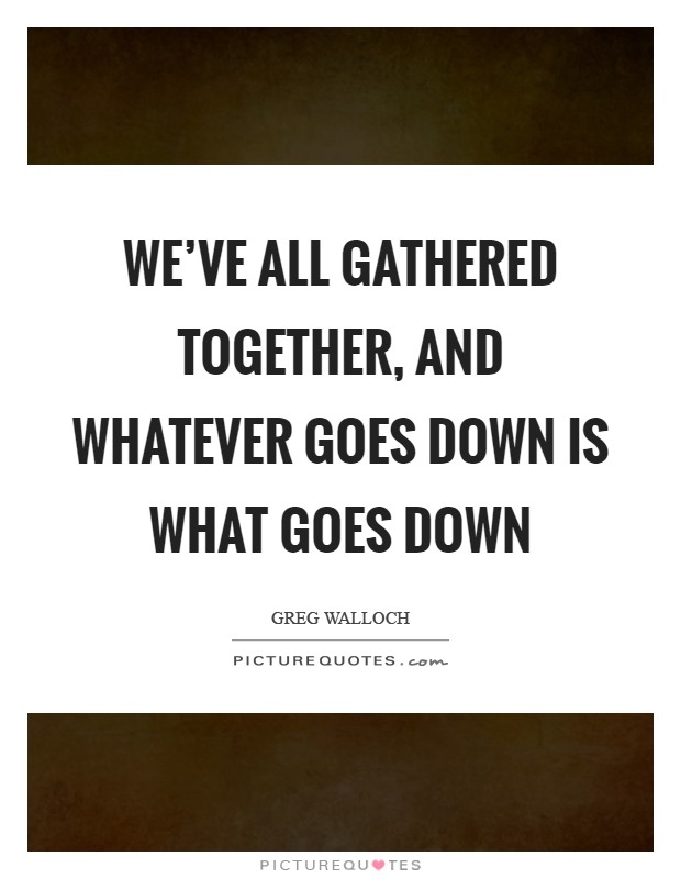We've all gathered together, and whatever goes down is what goes down Picture Quote #1