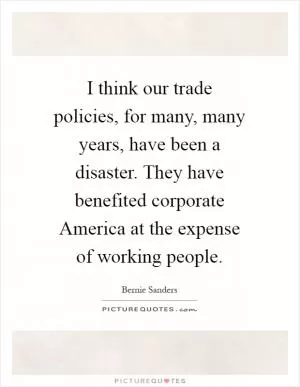 I think our trade policies, for many, many years, have been a disaster. They have benefited corporate America at the expense of working people Picture Quote #1