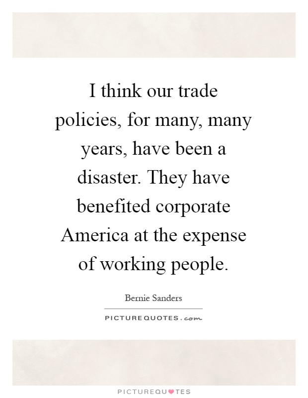 I think our trade policies, for many, many years, have been a disaster. They have benefited corporate America at the expense of working people Picture Quote #1