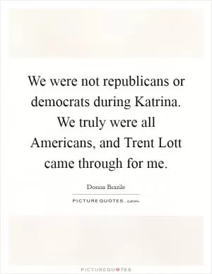 We were not republicans or democrats during Katrina. We truly were all Americans, and Trent Lott came through for me Picture Quote #1