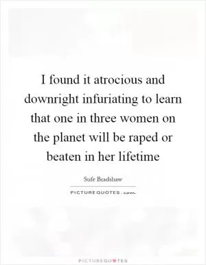 I found it atrocious and downright infuriating to learn that one in three women on the planet will be raped or beaten in her lifetime Picture Quote #1
