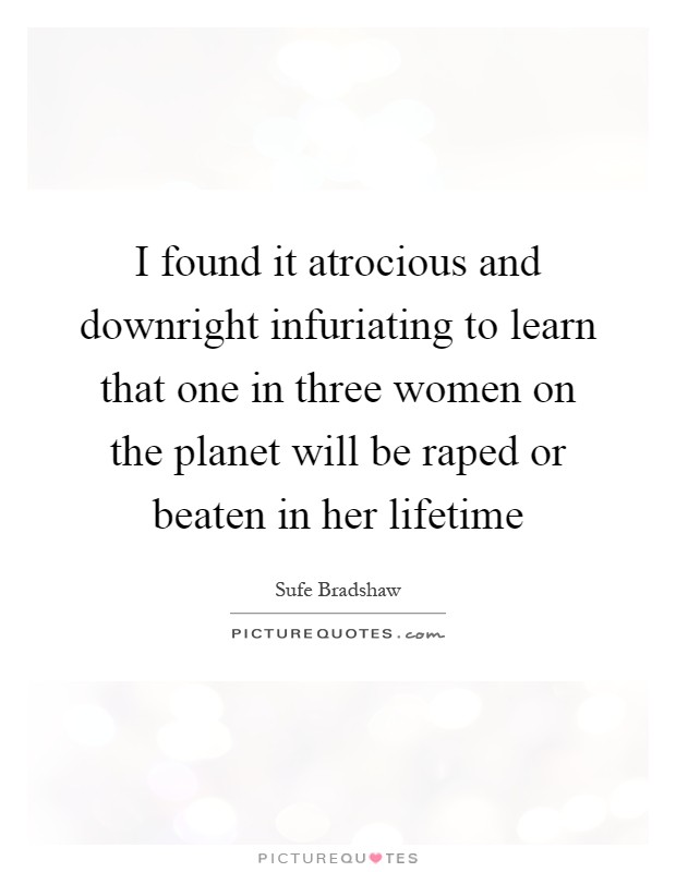 I found it atrocious and downright infuriating to learn that one in three women on the planet will be raped or beaten in her lifetime Picture Quote #1