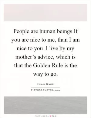 People are human beings.If you are nice to me, than I am nice to you. I live by my mother’s advice, which is that the Golden Rule is the way to go Picture Quote #1