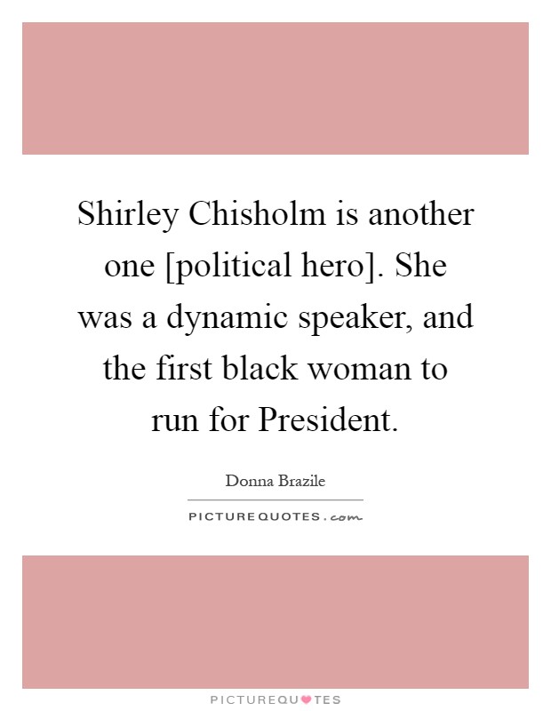 Shirley Chisholm is another one [political hero]. She was a dynamic speaker, and the first black woman to run for President Picture Quote #1