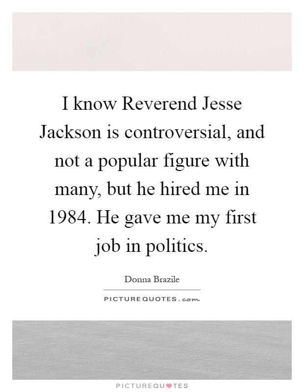 I know Reverend Jesse Jackson is controversial, and not a popular figure with many, but he hired me in 1984. He gave me my first job in politics Picture Quote #1