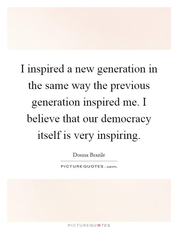 I inspired a new generation in the same way the previous generation inspired me. I believe that our democracy itself is very inspiring Picture Quote #1
