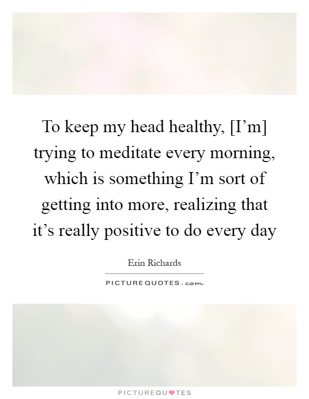To keep my head healthy, [I'm] trying to meditate every morning, which is something I'm sort of getting into more, realizing that it's really positive to do every day Picture Quote #1